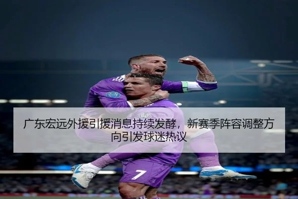 广东宏远外援引援消息持续发酵，新赛季阵容调整方向引发球迷热议